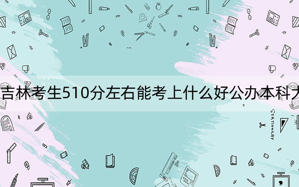 吉林考生510分左右能考上什么好公办本科大学？ 2024年高考有0所最低分在510左右的大学