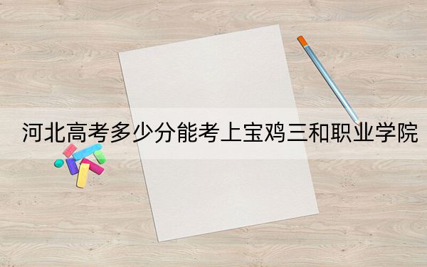 河北高考多少分能考上宝鸡三和职业学院？2024年历史类录取分307分 物理类录取分361分