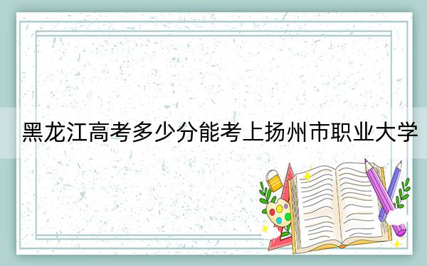 黑龙江高考多少分能考上扬州市职业大学？附2022-2024年最低录取分数线