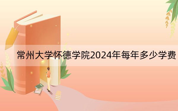 常州大学怀德学院2024年每年多少学费?每年18000元到22000元(供广西考生参考)