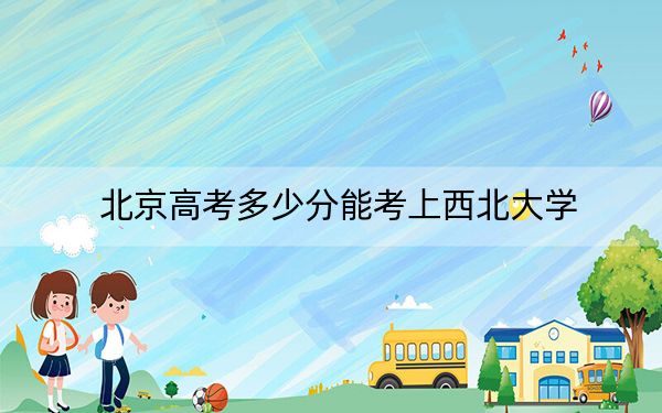 北京高考多少分能考上西北大学？附2022-2024年最低录取分数线