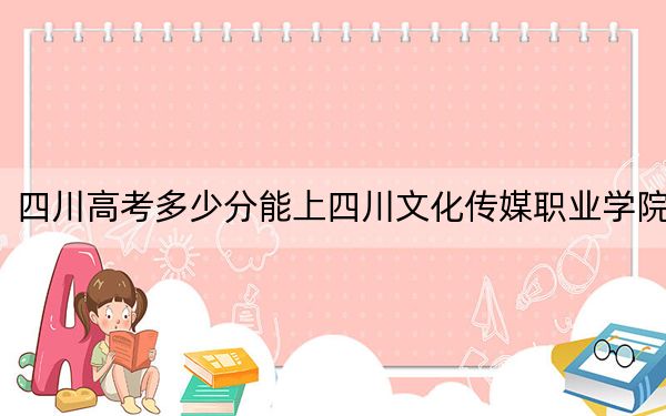 四川高考多少分能上四川文化传媒职业学院？2024年文科录取分245分 理科投档线312分