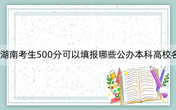 湖南考生500分可以填报哪些公办本科高校名单？（附带近三年高考大学录取名单）