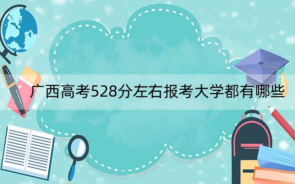 广西高考528分左右报考大学都有哪些？（供2025届高三考生参考）
