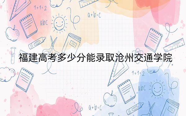 福建高考多少分能录取沧州交通学院？2024年历史类投档线432分 物理类投档线474分