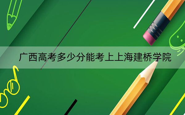 广西高考多少分能考上上海建桥学院？2024年历史类录取分400分 物理类371分