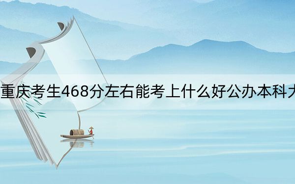 重庆考生468分左右能考上什么好公办本科大学？（附带2022-2024年468录取名单）