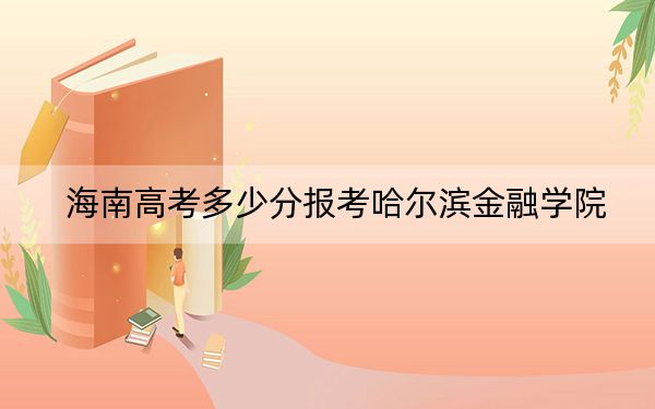 海南高考多少分报考哈尔滨金融学院？2024年最低分数线553分