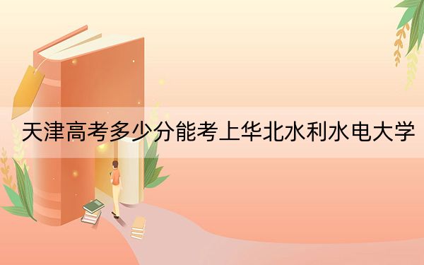 天津高考多少分能考上华北水利水电大学？附2022-2024年最低录取分数线