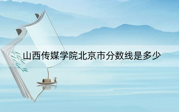 山西传媒学院北京市分数线是多少?招生计划和学费是多少?