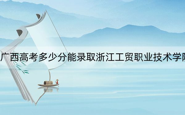 广西高考多少分能录取浙江工贸职业技术学院？2024年历史类387分 物理类最低367分