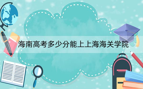 海南高考多少分能上上海海关学院？附2022-2024年最低录取分数线