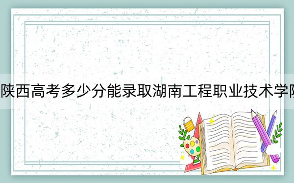 陕西高考多少分能录取湖南工程职业技术学院？2024年文科最低345分 理科投档线324分