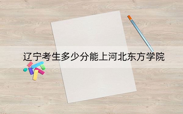 辽宁考生多少分能上河北东方学院？附近三年最低院校投档线