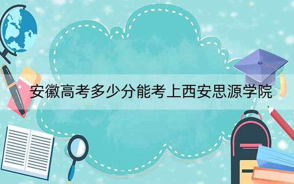 安徽高考多少分能考上西安思源学院？附2022-2024年最低录取分数线