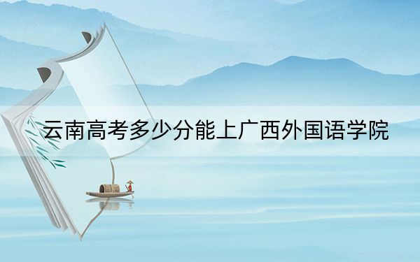 云南高考多少分能上广西外国语学院？附近三年最低院校投档线