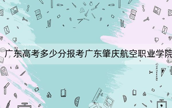 广东高考多少分报考广东肇庆航空职业学院？附2022-2024年最低录取分数线