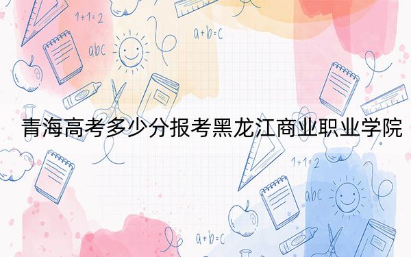 青海高考多少分报考黑龙江商业职业学院？附2022-2024年最低录取分数线