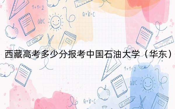 西藏高考多少分报考中国石油大学（华东）？附2022-2024年最低录取分数线