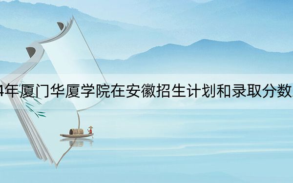 2024年厦门华厦学院在安徽招生计划和录取分数线是多少?安徽考生2025年参考