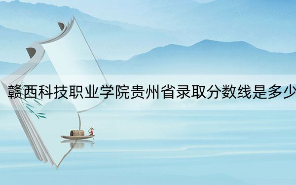 赣西科技职业学院贵州省录取分数线是多少？2025年贵州考生参考