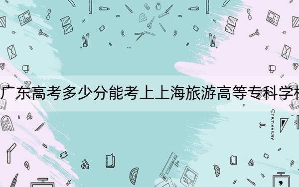 广东高考多少分能考上上海旅游高等专科学校？2024年历史类389分 物理类最低426分