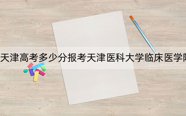 天津高考多少分报考天津医科大学临床医学院？附2022-2024年院校最低投档线