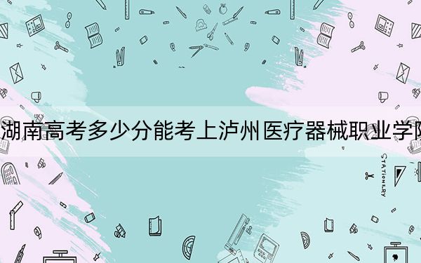 湖南高考多少分能考上泸州医疗器械职业学院？2024年历史类录取分259分 物理类最低307分