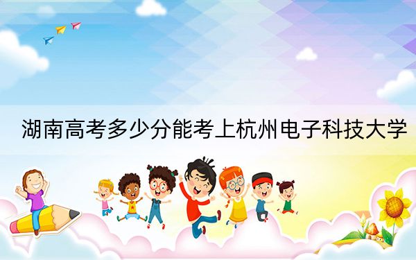 湖南高考多少分能考上杭州电子科技大学？2024年历史类投档线561分 物理类录取分557分