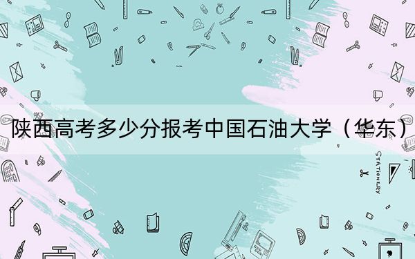 陕西高考多少分报考中国石油大学（华东）？附2022-2024年最低录取分数线