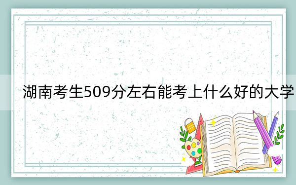 湖南考生509分左右能考上什么好的大学？ 2024年录取最低分509的大学