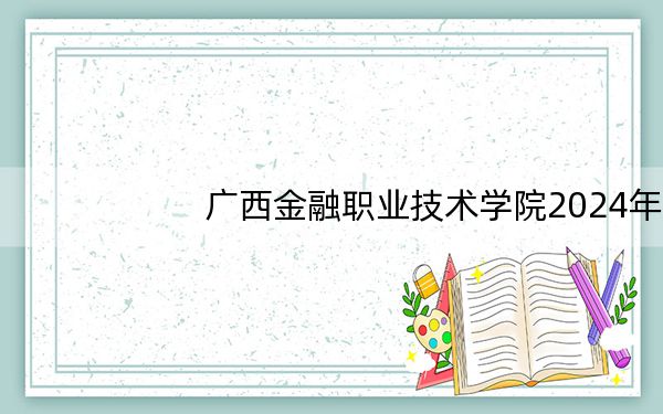 广西金融职业技术学院2024年在湖南学费是多少?湖南考生2025年参考
