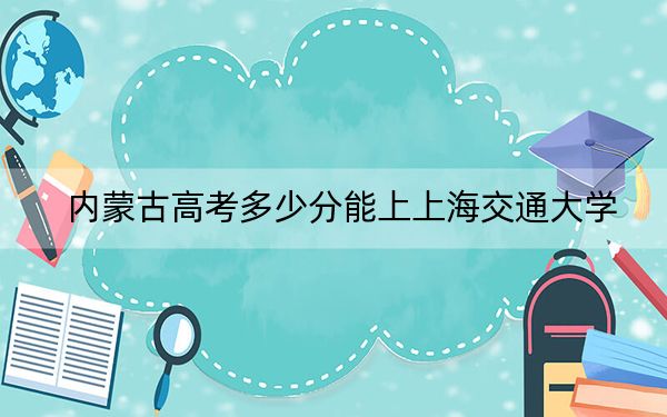 内蒙古高考多少分能上上海交通大学？2024年文科录取分627分 理科最低693分