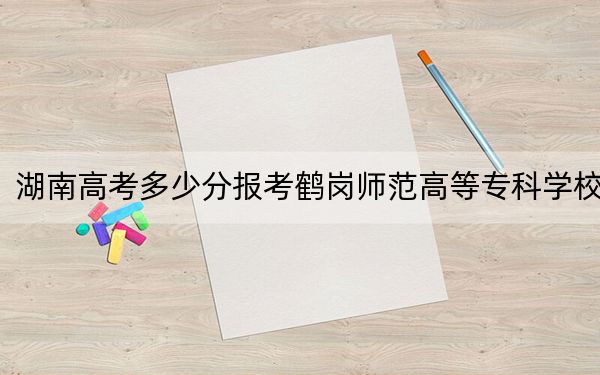 湖南高考多少分报考鹤岗师范高等专科学校？附2022-2024年最低录取分数线