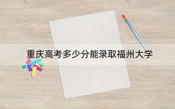 重庆高考多少分能录取福州大学？2024年历史类最低567分 物理类最低585分