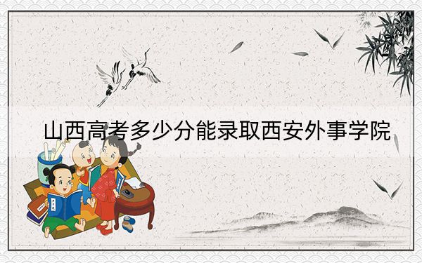 山西高考多少分能录取西安外事学院？附2022-2024年最低录取分数线