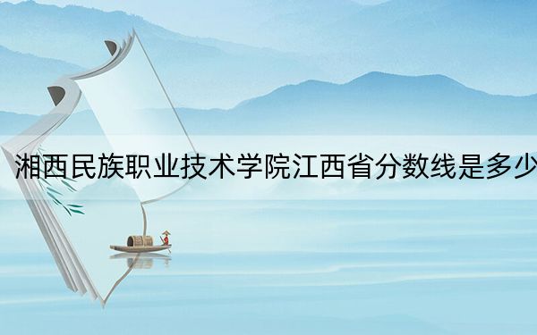 湘西民族职业技术学院江西省分数线是多少？招生计划和学费是多少？