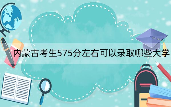 内蒙古考生575分左右可以录取哪些大学？（附带近三年高考大学录取名单）