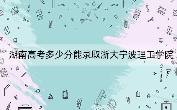 湖南高考多少分能录取浙大宁波理工学院？2024年历史类506分 物理类508分