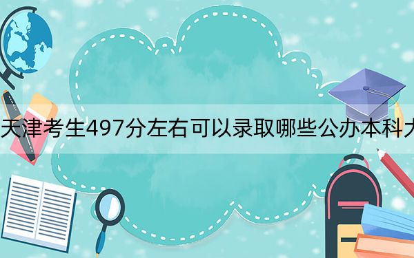 天津考生497分左右可以录取哪些公办本科大学？ 2025年高考可以填报18所大学