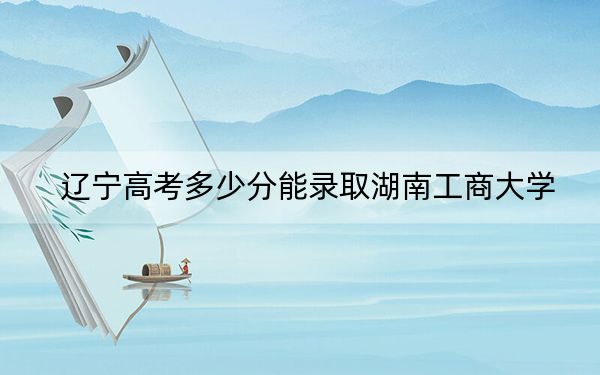 辽宁高考多少分能录取湖南工商大学？2024年历史类545分 物理类492分
