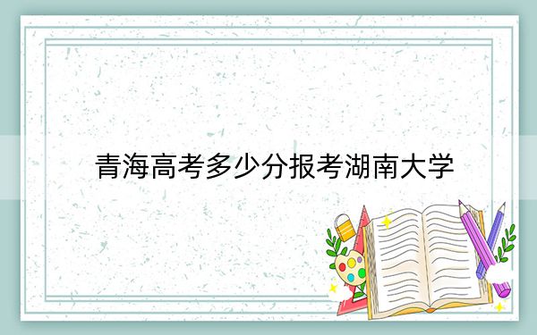 青海高考多少分报考湖南大学？附2022-2024年最低录取分数线