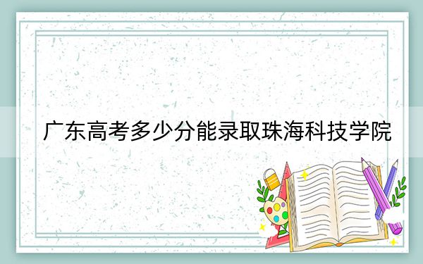 广东高考多少分能录取珠海科技学院？2024年历史类投档线487分 物理类录取分492分