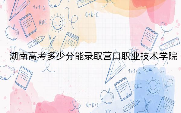 湖南高考多少分能录取营口职业技术学院？附2022-2024年最低录取分数线