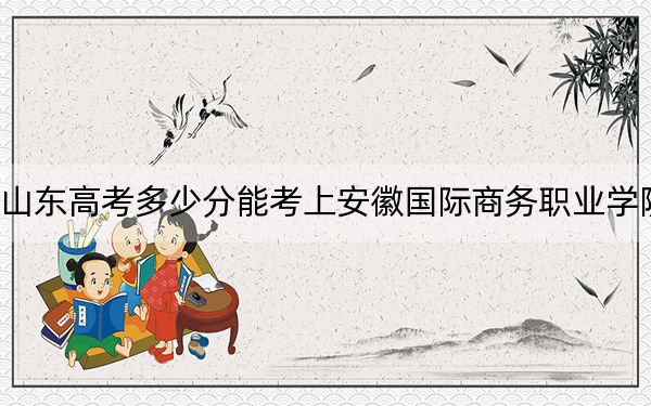 山东高考多少分能考上安徽国际商务职业学院？2024年综合投档线366分