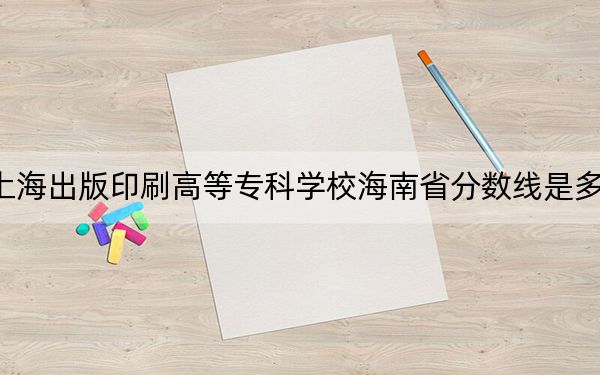 上海出版印刷高等专科学校海南省分数线是多少?2025年海南考生参考
