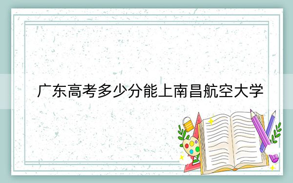 广东高考多少分能上南昌航空大学？附2022-2024年最低录取分数线