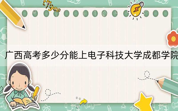 广西高考多少分能上电子科技大学成都学院？附2022-2024年最低录取分数线