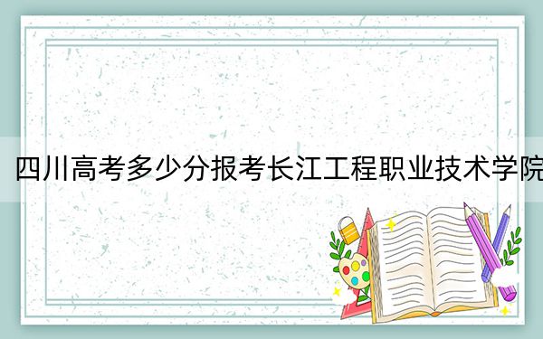 四川高考多少分报考长江工程职业技术学院？2024年文科录取分390分 理科投档线412分