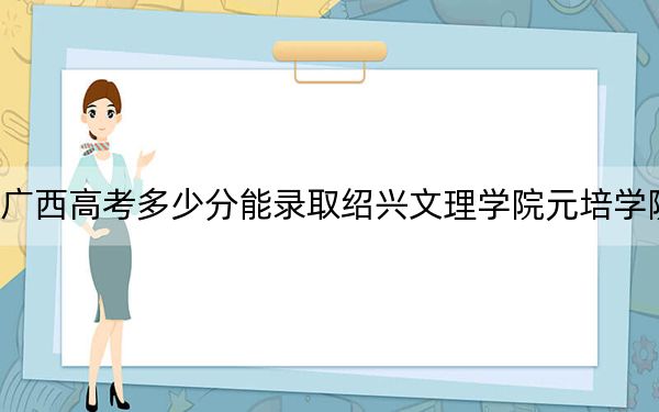 广西高考多少分能录取绍兴文理学院元培学院？2024年历史类投档线418分 物理类投档线371分